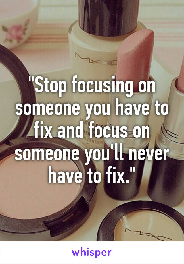 "Stop focusing on someone you have to fix and focus on someone you'll never have to fix."