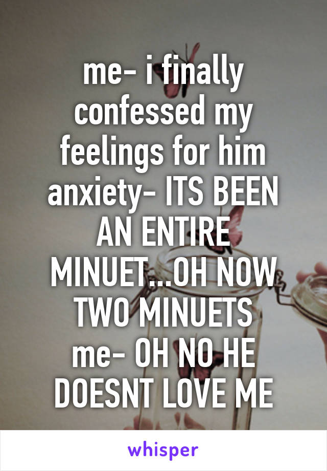 me- i finally confessed my feelings for him
anxiety- ITS BEEN AN ENTIRE MINUET...OH NOW TWO MINUETS
me- OH NO HE DOESNT LOVE ME