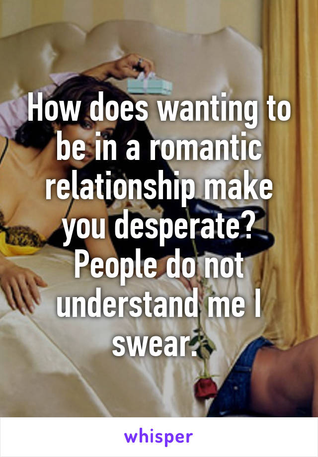 How does wanting to be in a romantic relationship make you desperate? People do not understand me I swear. 