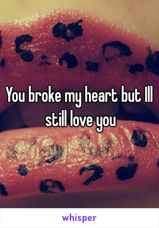 You broke my heart but Ill still love you