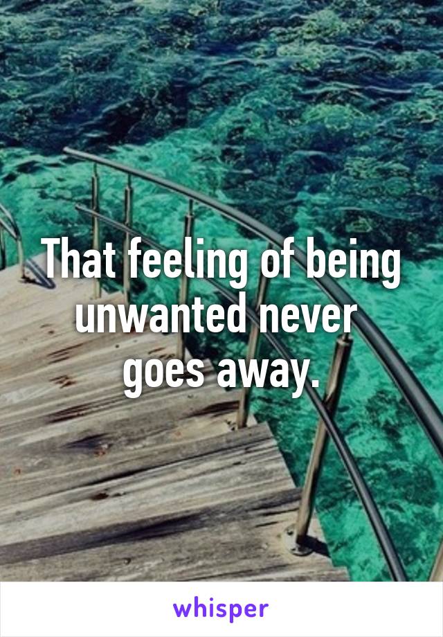 That feeling of being unwanted never 
goes away.