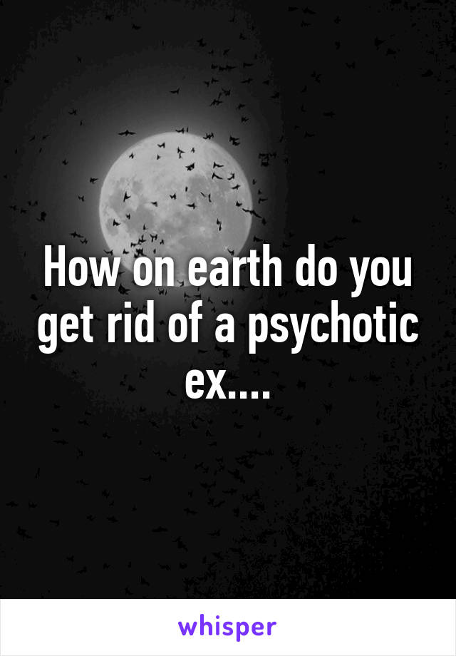 How on earth do you get rid of a psychotic ex....