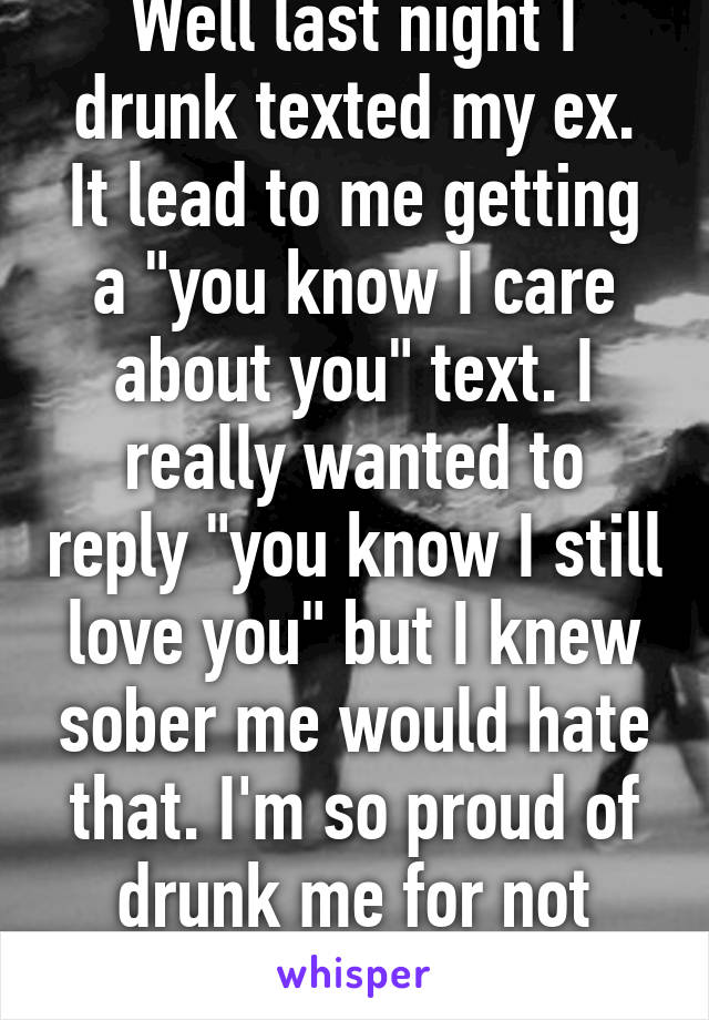 Well last night I drunk texted my ex. It lead to me getting a "you know I care about you" text. I really wanted to reply "you know I still love you" but I knew sober me would hate that. I'm so proud of drunk me for not sending that text.