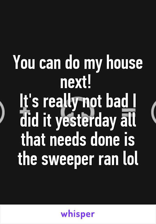 You can do my house next! 
It's really not bad I did it yesterday all that needs done is the sweeper ran lol