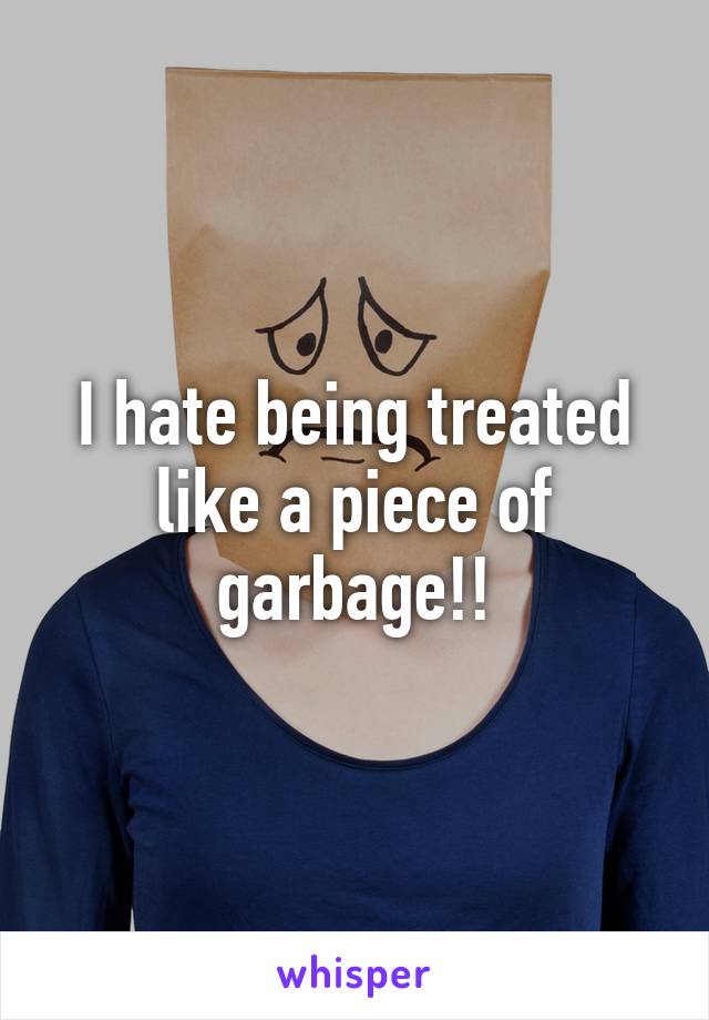 I hate being treated like a piece of garbage!!