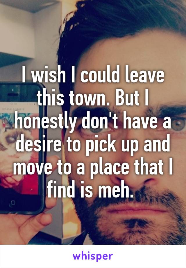 I wish I could leave this town. But I honestly don't have a desire to pick up and move to a place that I find is meh. 