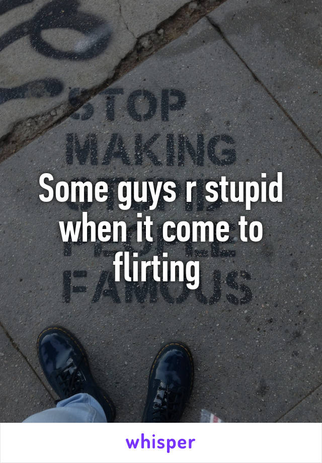 Some guys r stupid when it come to flirting 