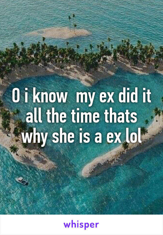 O i know  my ex did it all the time thats why she is a ex lol