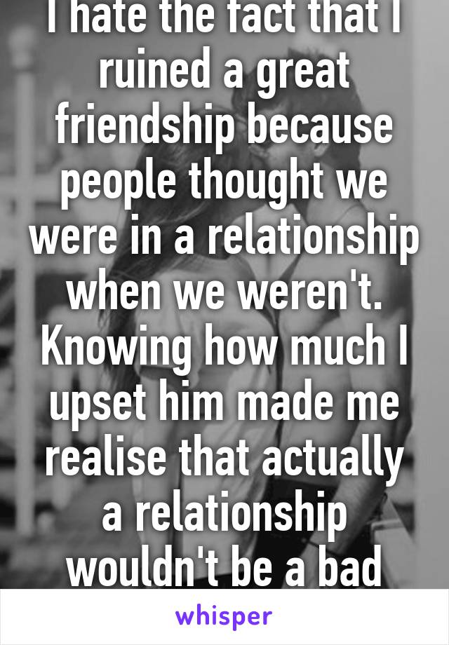 I hate the fact that I ruined a great friendship because people thought we were in a relationship when we weren't. Knowing how much I upset him made me realise that actually a relationship wouldn't be a bad thing. 