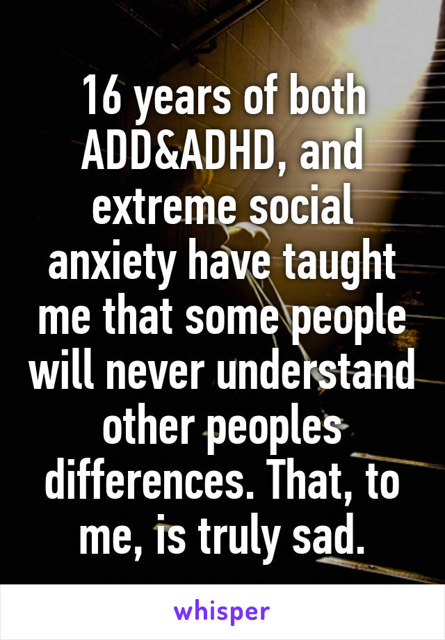16 years of both ADD&ADHD, and extreme social anxiety have taught me that some people will never understand other peoples differences. That, to me, is truly sad.