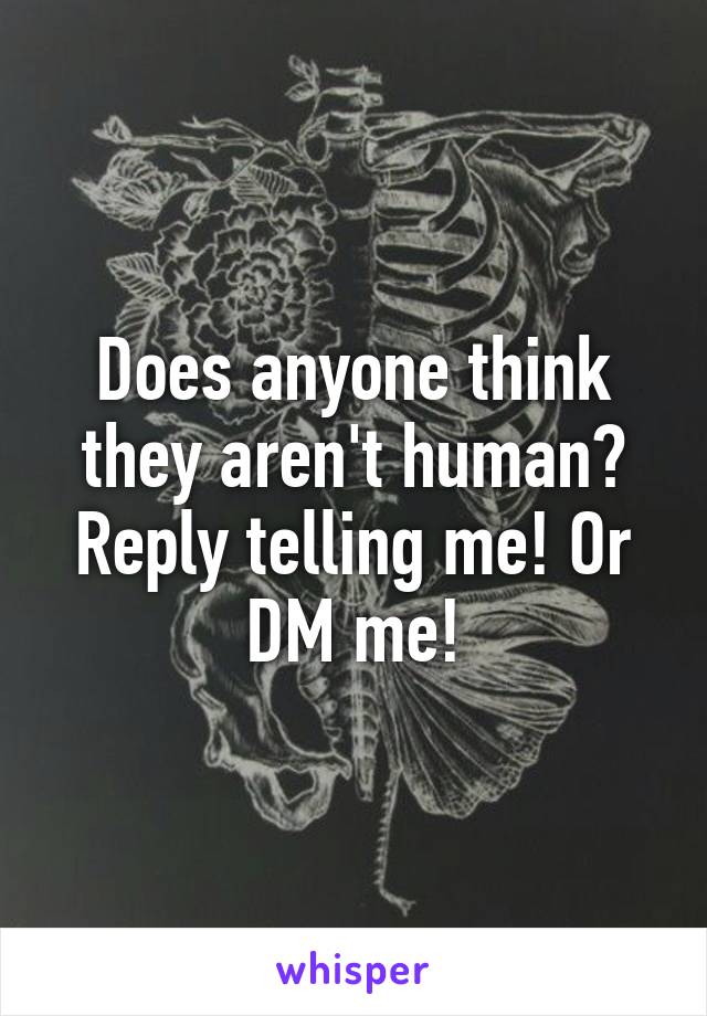 Does anyone think they aren't human? Reply telling me! Or DM me!