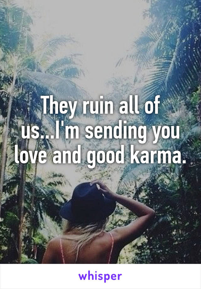 They ruin all of us...I'm sending you love and good karma. 