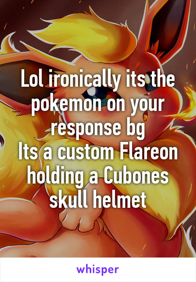 Lol ironically its the pokemon on your response bg
Its a custom Flareon holding a Cubones skull helmet