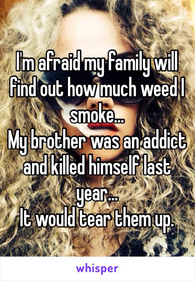 I'm afraid my family will find out how much weed I smoke...
My brother was an addict and killed himself last year... 
It would tear them up.