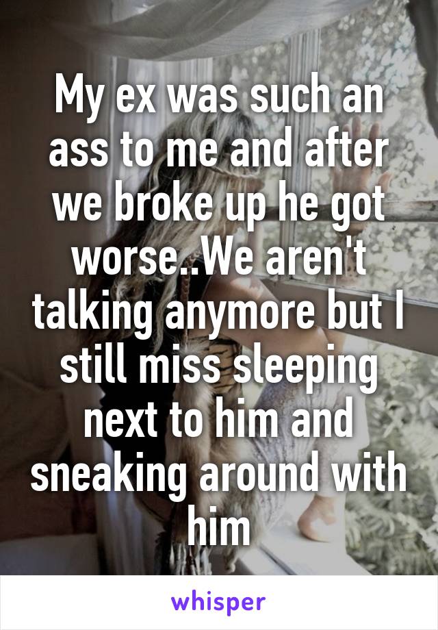 My ex was such an ass to me and after we broke up he got worse..We aren't talking anymore but I still miss sleeping next to him and sneaking around with him