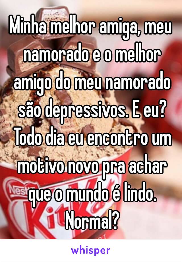 Minha melhor amiga, meu namorado e o melhor amigo do meu namorado são depressivos. E eu? Todo dia eu encontro um motivo novo pra achar que o mundo é lindo. Normal?