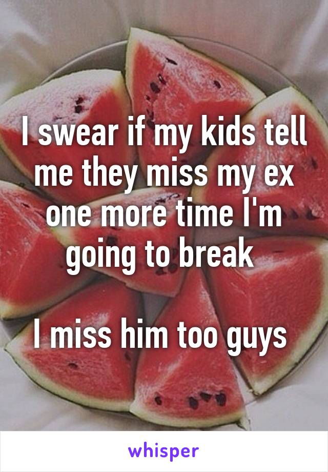 I swear if my kids tell me they miss my ex one more time I'm going to break 

I miss him too guys 