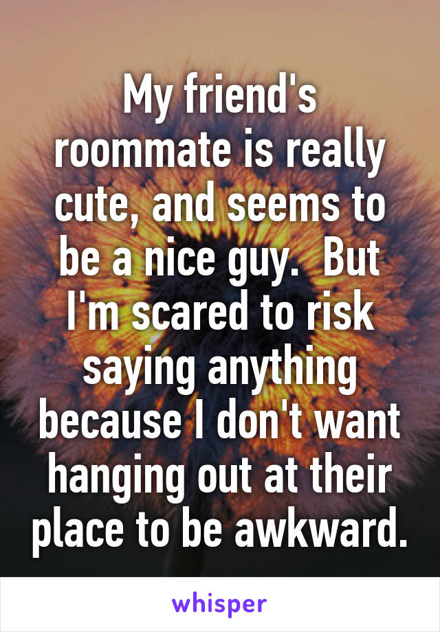 My friend's roommate is really cute, and seems to be a nice guy.  But I'm scared to risk saying anything because I don't want hanging out at their place to be awkward.