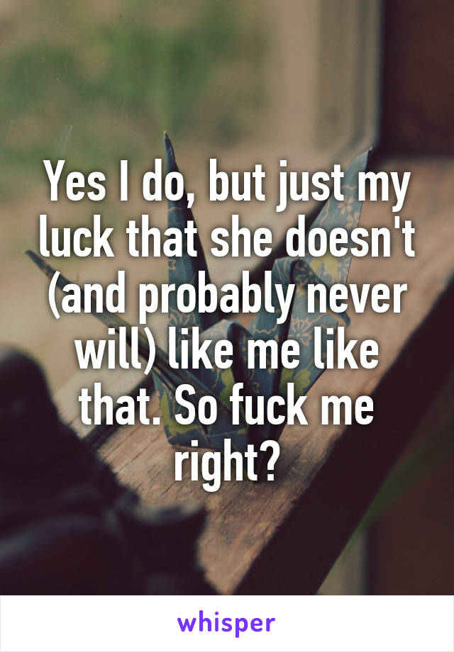 Yes I do, but just my luck that she doesn't (and probably never will) like me like that. So fuck me right?