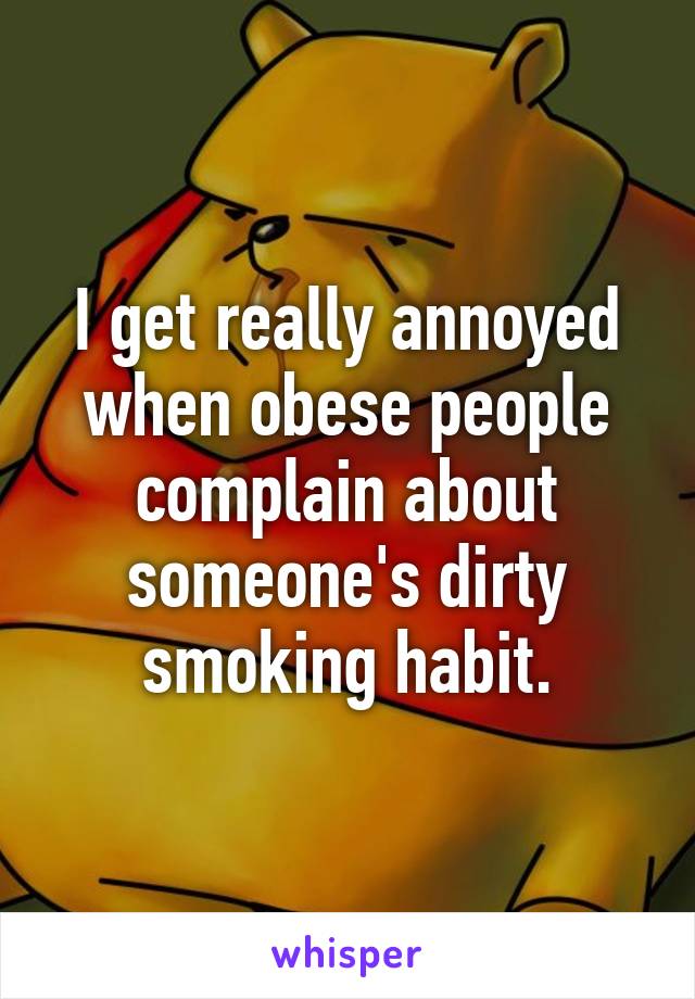 I get really annoyed when obese people complain about someone's dirty smoking habit.