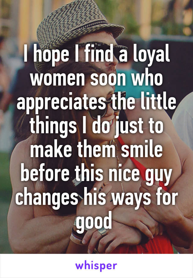 I hope I find a loyal women soon who appreciates the little things I do just to make them smile before this nice guy changes his ways for good 