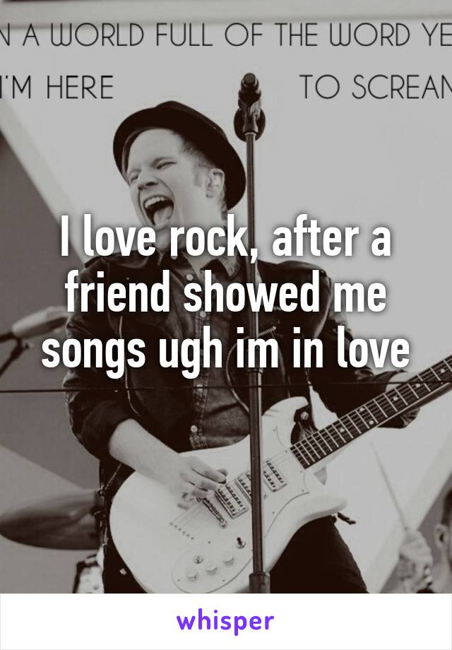 I love rock, after a friend showed me songs ugh im in love
