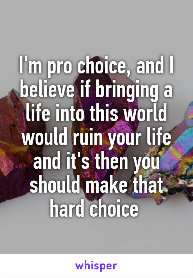 I'm pro choice, and I believe if bringing a life into this world would ruin your life and it's then you should make that hard choice 