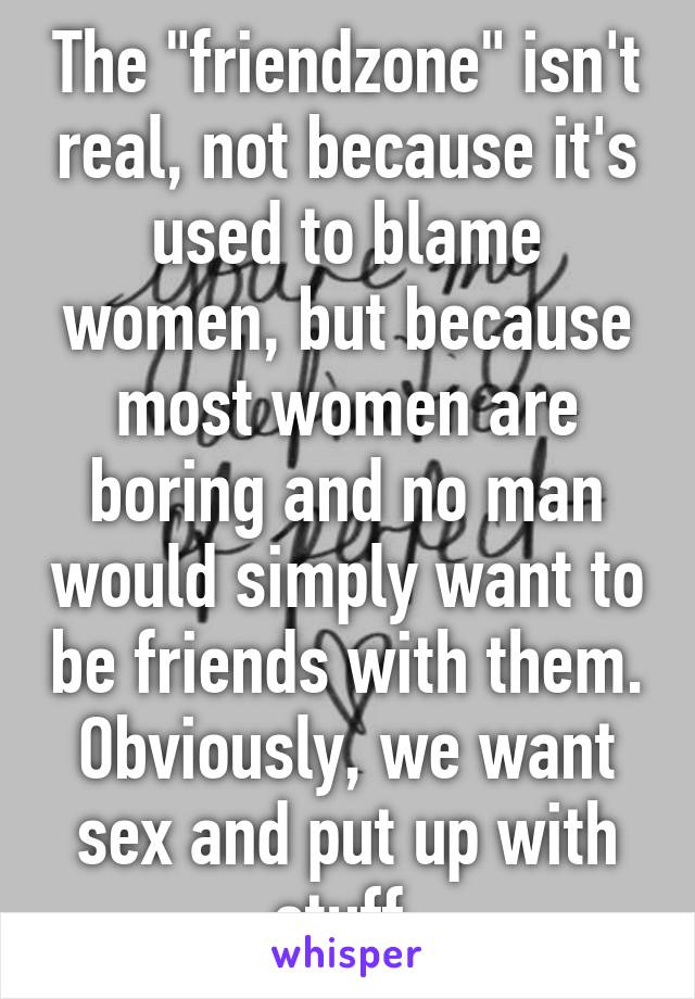 The "friendzone" isn't real, not because it's used to blame women, but because most women are boring and no man would simply want to be friends with them. Obviously, we want sex and put up with stuff.