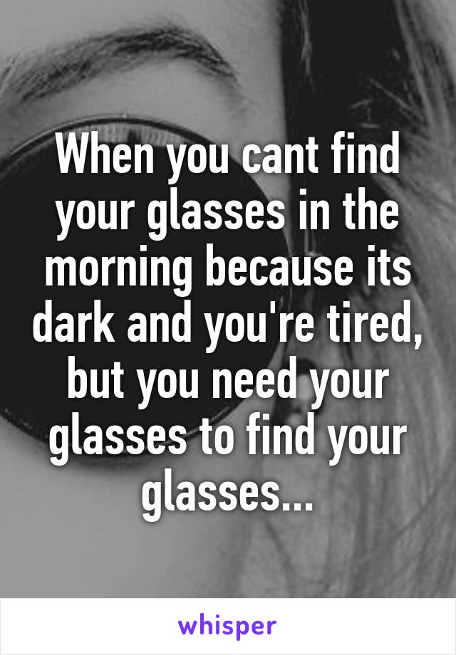 When you cant find your glasses in the morning because its dark and you're tired, but you need your glasses to find your glasses...