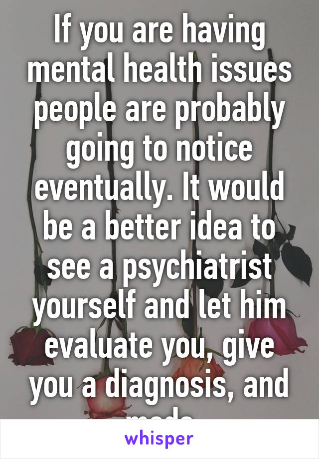 If you are having mental health issues people are probably going to notice eventually. It would be a better idea to see a psychiatrist yourself and let him evaluate you, give you a diagnosis, and meds