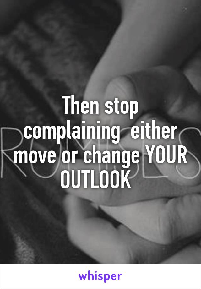 Then stop complaining  either move or change YOUR OUTLOOK  