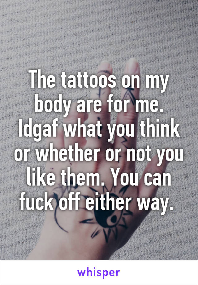 The tattoos on my body are for me. Idgaf what you think or whether or not you like them. You can fuck off either way. 