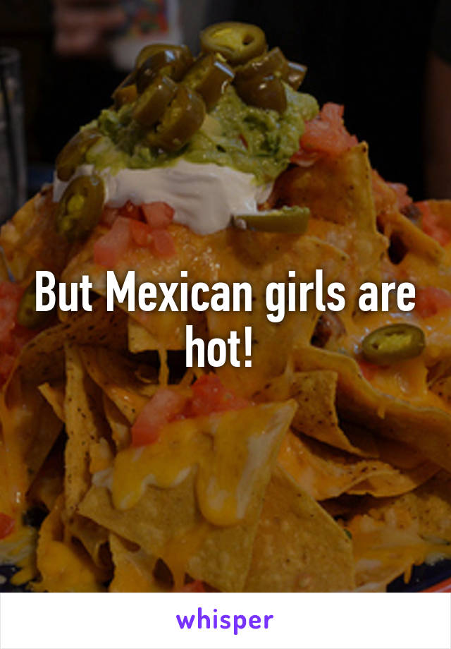 But Mexican girls are hot! 