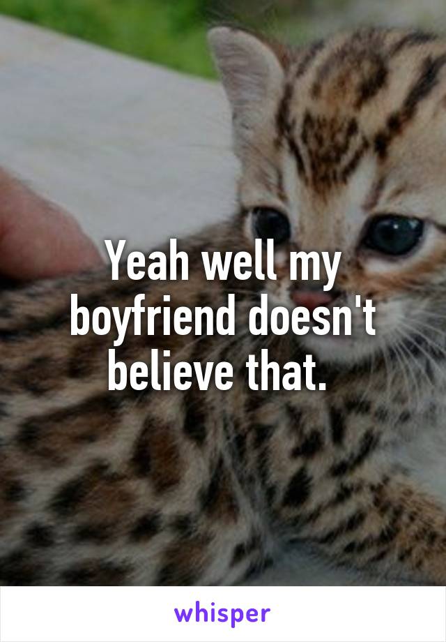 Yeah well my boyfriend doesn't believe that. 