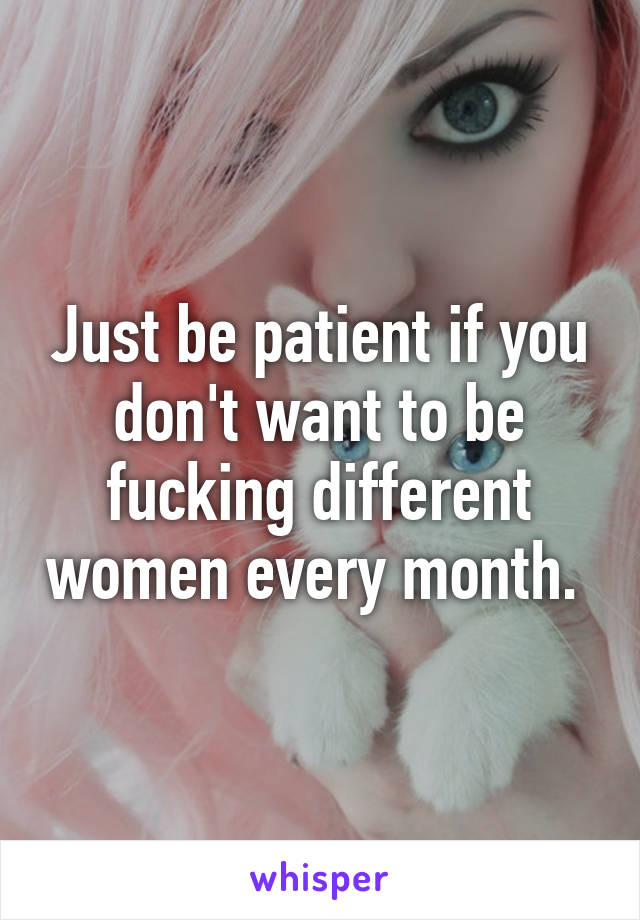 Just be patient if you don't want to be fucking different women every month. 