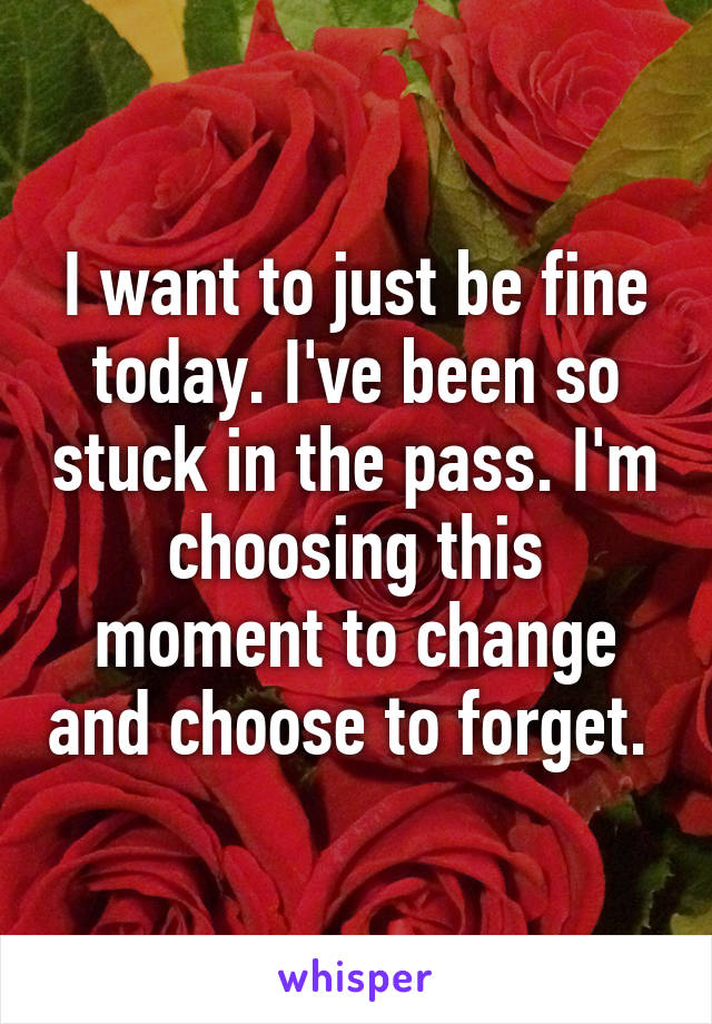 I want to just be fine today. I've been so stuck in the pass. I'm choosing this moment to change and choose to forget. 