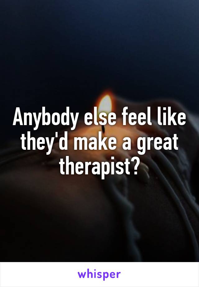 Anybody else feel like they'd make a great therapist?