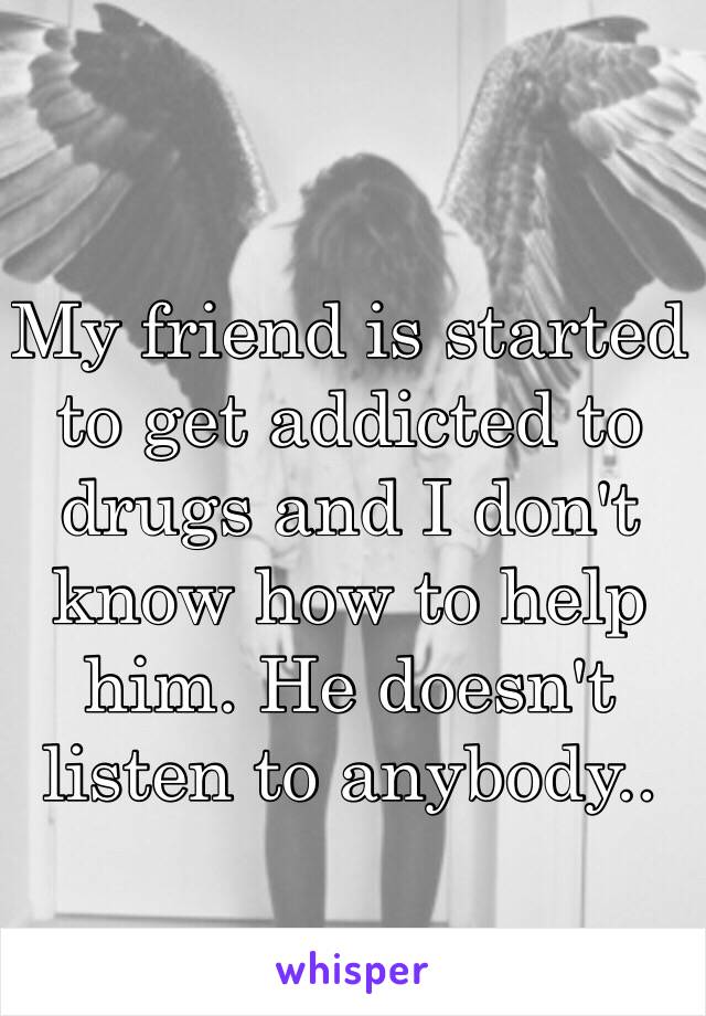 My friend is started to get addicted to drugs and I don't know how to help him. He doesn't listen to anybody..