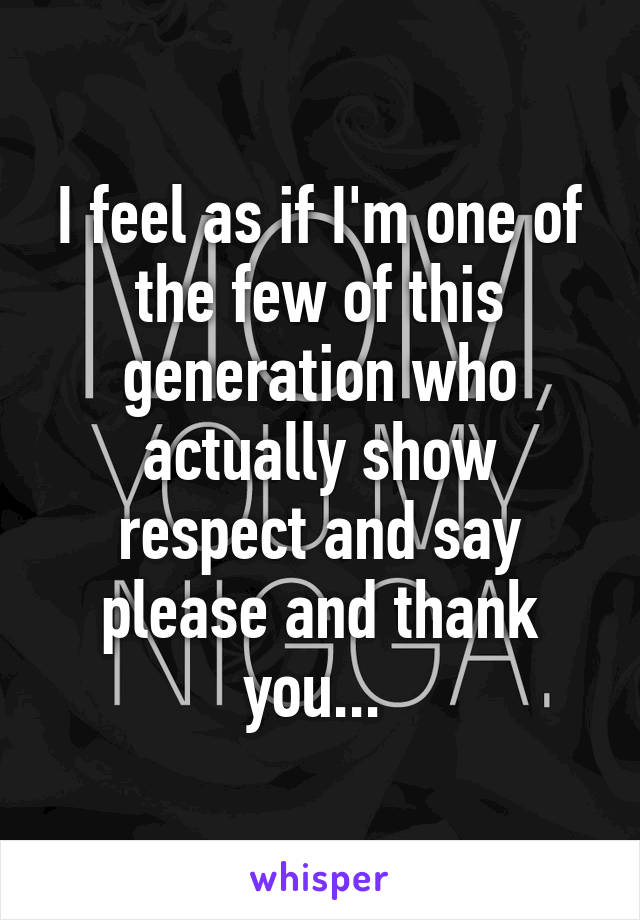 I feel as if I'm one of the few of this generation who actually show respect and say please and thank you... 