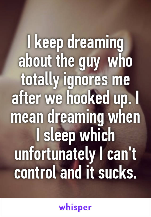 I keep dreaming about the guy  who totally ignores me after we hooked up. I mean dreaming when I sleep which unfortunately I can't control and it sucks.