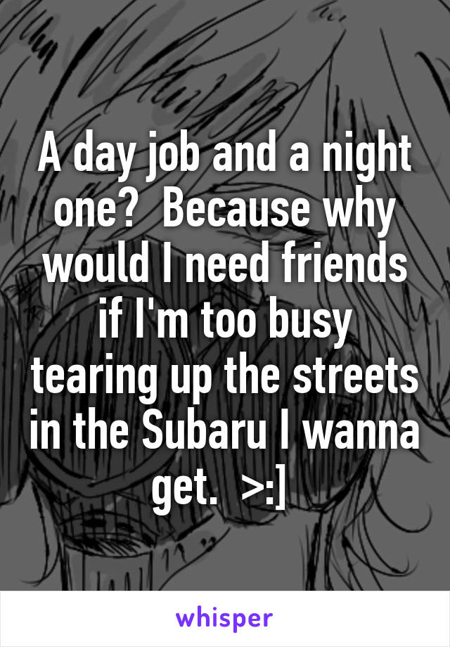 A day job and a night one?  Because why would I need friends if I'm too busy tearing up the streets in the Subaru I wanna get.  >:] 