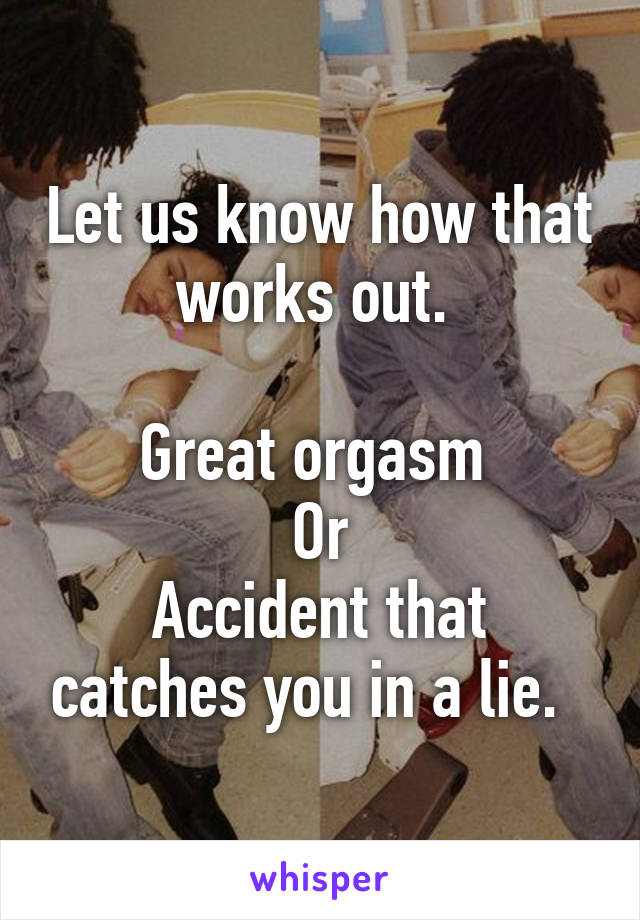 Let us know how that works out. 

Great orgasm 
Or
Accident that catches you in a lie.  