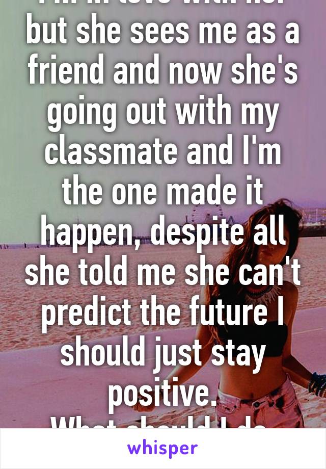 I'm in love with her but she sees me as a friend and now she's going out with my classmate and I'm the one made it happen, despite all she told me she can't predict the future I should just stay positive.
What should I do, advice.