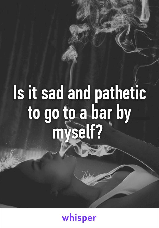 Is it sad and pathetic to go to a bar by myself? 