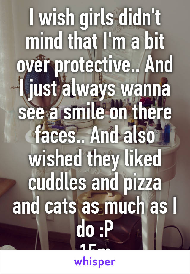 I wish girls didn't mind that I'm a bit over protective.. And I just always wanna see a smile on there faces.. And also wished they liked cuddles and pizza and cats as much as I do :P
15m