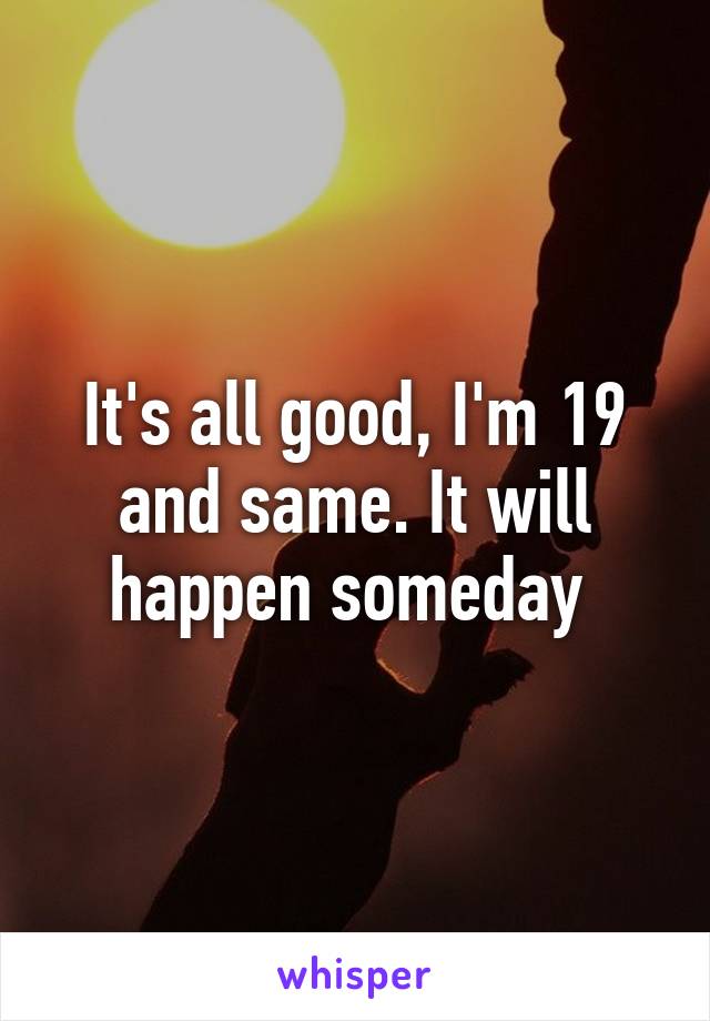 It's all good, I'm 19 and same. It will happen someday 