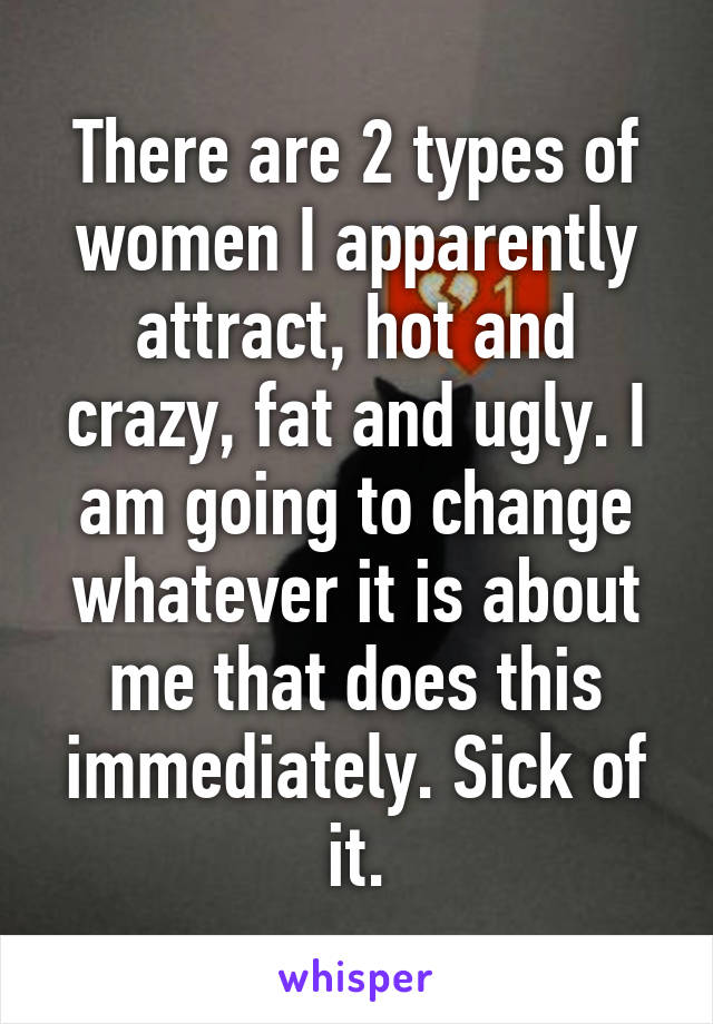 There are 2 types of women I apparently attract, hot and crazy, fat and ugly. I am going to change whatever it is about me that does this immediately. Sick of it.