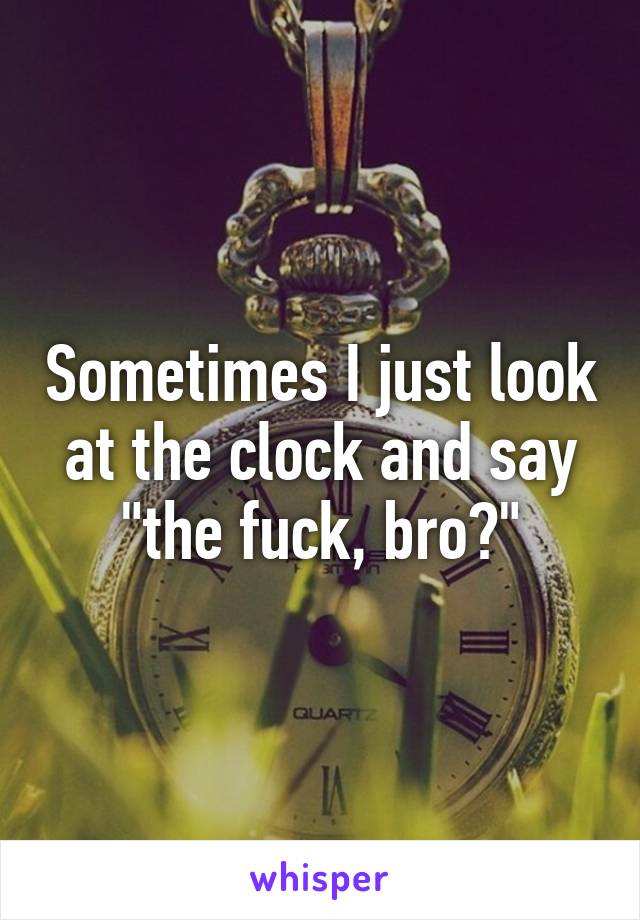 Sometimes I just look at the clock and say "the fuck, bro?"