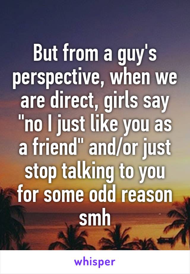 But from a guy's perspective, when we are direct, girls say "no I just like you as a friend" and/or just stop talking to you for some odd reason smh