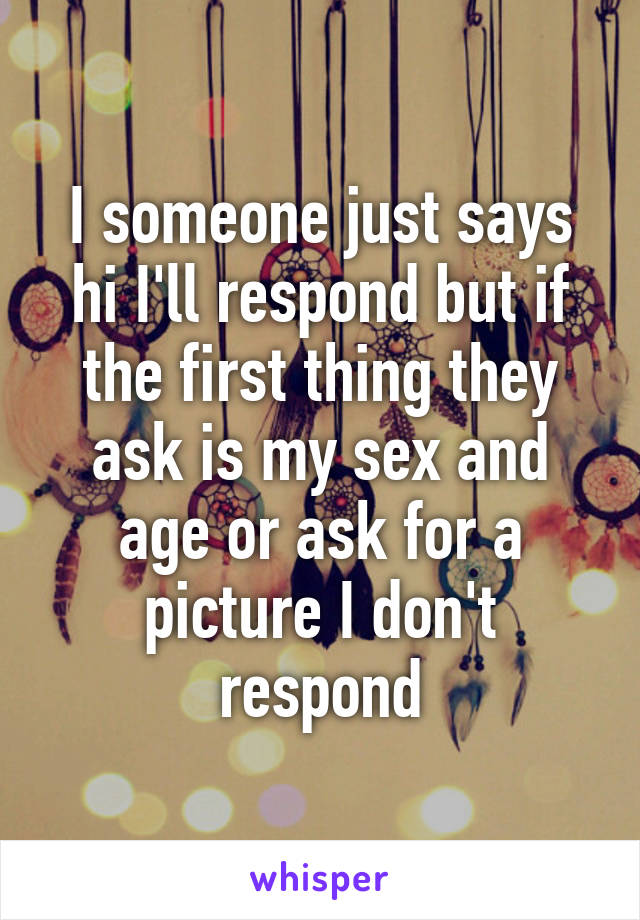 I someone just says hi I'll respond but if the first thing they ask is my sex and age or ask for a picture I don't respond